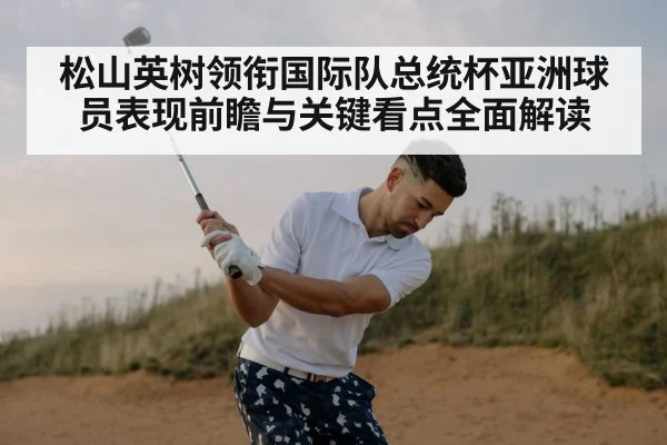 松山英树领衔国际队总统杯亚洲球员表现前瞻与关键看点全面解读
